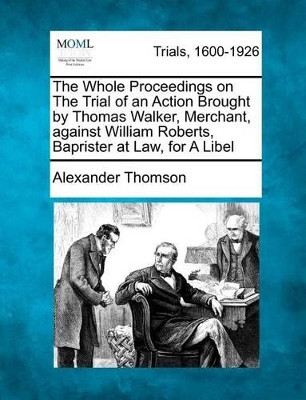 The Whole Proceedings on the Trial of an Action Brought by Thomas Walker, Merchant, Against William Roberts, Baprister at Law, for a Libel by Alexander Thomson 9781275104525