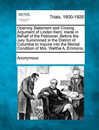 Opening Statement and Closing Argument of Linden Kent, Made in Behalf of the Petitioner, Before the Jury Summoned in the District of Columbia to Inquire Into the Mental Condition of Mrs. Weltha A. Emmons. by Anonymous 9781275108851