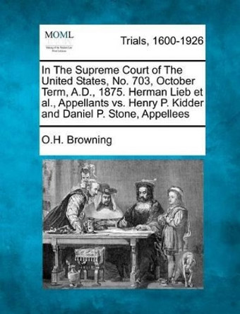 In the Supreme Court of the United States, No. 703, October Term, A.D., 1875. Herman Lieb et al., Appellants vs. Henry P. Kidder and Daniel P. Stone, Appellees by O H Browning 9781275111004