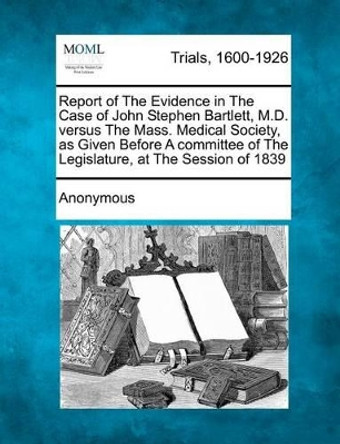 Report of the Evidence in the Case of John Stephen Bartlett, M.D. Versus the Mass. Medical Society, as Given Before a Committee of the Legislature, at by Anonymous 9781275111097