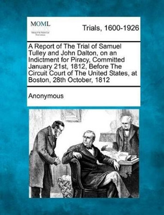 A Report of the Trial of Samuel Tulley and John Dalton, on an Indictment for Piracy, Committed January 21st, 1812, Before the Circuit Court of the United States, at Boston, 28th October, 1812 by Anonymous 9781275111196