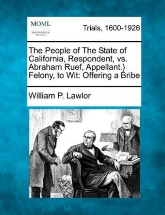 The People of the State of California, Respondent, vs. Abraham Ruef, Appellant.} Felony, to Wit: Offering a Bribe by William P Lawlor 9781275082267