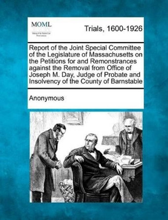 Report of the Joint Special Committee of the Legislature of Massachusetts on the Petitions for and Remonstrances Against the Removal from Office of Joseph M. Day, Judge of Probate and Insolvency of the County of Barnstable by Anonymous 9781275087323