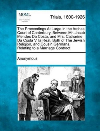 The Proceedings at Large in the Arches Court of Canterbury, Between Mr. Jacob Mendes Da Costa, and Mrs. Catharine Da Costa Villa Real, Both of the Jewish Religion, and Cousin Germans. Relating to a Marriage Contract by Anonymous 9781275096110