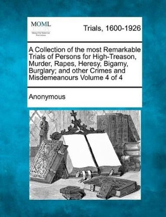 A Collection of the Most Remarkable Trials of Persons for High-Treason, Murder, Rapes, Heresy, Bigamy, Burglary; And Other Crimes and Misdemeanours Volume 4 of 4 by Anonymous 9781275096790