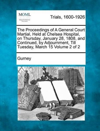 The Proceedings of a General Court Martial, Held at Chelsea Hospital, on Thursday, January 28, 1808, and Continued, by Adjournment, Till Tuesday, March 15 Volume 2 of 2 by Gurney 9781275096967