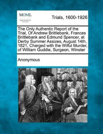 The Only Authentic Report of the Trial, of Andrew Brittlebank, Frances Brittlebank and Edmund Spencer, at Derby Summer Assizes, August 14th, 1821, Charged with the Wilful Murder, of William Guddie, Surgeon, Winster by Anonymous 9781275099586