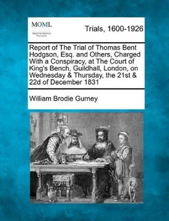 Report of the Trial of Thomas Bent Hodgson, Esq. and Others, Charged with a Conspiracy, at the Court of King's Bench, Guildhall, London, on Wednesday & Thursday, the 21st & 22d of December 1831 by William Brodie Gurney 9781275113848