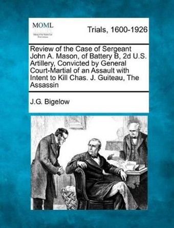 Review of the Case of Sergeant John A. Mason, of Battery B, 2D U.S. Artillery, Convicted by General Court-Martial of an Assault with Intent to Kill Chas. J. Guiteau, the Assassin by J G Bigelow 9781275114111