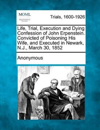 Life, Trial, Execution and Dying Confession of John Erpenstein. Convicted of Poisoning His Wife, and Executed in Newark, N.J., March 30, 1852 by Anonymous 9781275117419