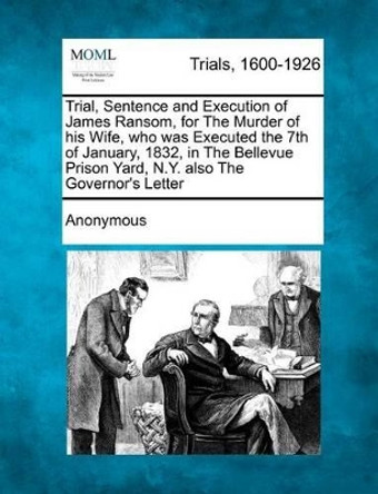 Trial, Sentence and Execution of James Ransom, for the Murder of His Wife, Who Was Executed the 7th of January, 1832, in the Bellevue Prison Yard, N.Y. Also the Governor's Letter by Anonymous 9781275118751