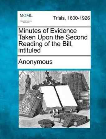 Minutes of Evidence Taken Upon the Second Reading of the Bill, Intituled by Anonymous 9781275119215