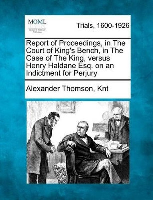 Report of Proceedings, in the Court of King's Bench, in the Case of the King, Versus Henry Haldane Esq. on an Indictment for Perjury by Alexander Thomson Knt 9781275115354
