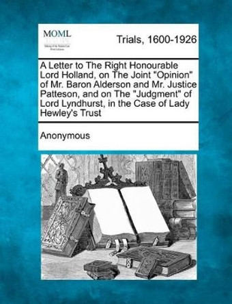 A Letter to the Right Honourable Lord Holland, on the Joint Opinion of Mr. Baron Alderson and Mr. Justice Patteson, and on the Judgment of Lord Lyndhurst, in the Case of Lady Hewley's Trust by Anonymous 9781275307322
