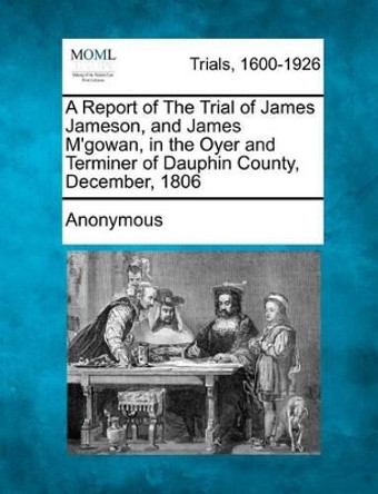 A Report of the Trial of James Jameson, and James m'Gowan, in the Oyer and Terminer of Dauphin County, December, 1806 by Anonymous 9781275309586