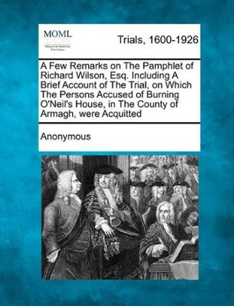 A Few Remarks on the Pamphlet of Richard Wilson, Esq. Including a Brief Account of the Trial, on Which the Persons Accused of Burning O'Neil's House, in the County of Armagh, Were Acquitted by Anonymous 9781275310674