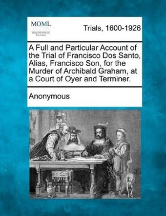 A Full and Particular Account of the Trial of Francisco DOS Santo, Alias, Francisco Son, for the Murder of Archibald Graham, at a Court of Oyer and Terminer. by Anonymous 9781275484108