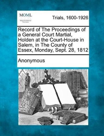 Record of the Proceedings of a General Court Martial, Holden at the Court-House in Salem, in the County of Essex, Monday, Sept. 28, 1812 by Anonymous 9781275484863