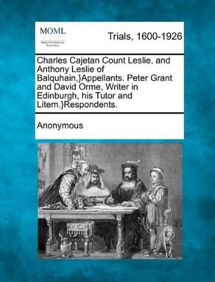 Charles Cajetan Count Leslie, and Anthony Leslie of Balquhain, }Appellants. Peter Grant and David Orme, Writer in Edinburgh, His Tutor and Litem.}Respondents. by Anonymous 9781275491915