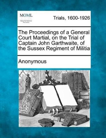 The Proceedings of a General Court Martial, on the Trial of Captain John Garthwaite, of the Sussex Regiment of Militia by Anonymous 9781275494893