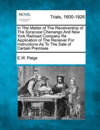 In the Matter of the Receivership of the Syracuse Chenango and New York Railroad Company Re Application of the Receiver for Instructions as to the Sale of Certain Premises by E W Paige 9781275503199