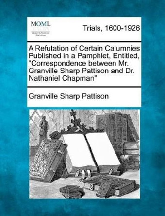 A Refutation of Certain Calumnies Published in a Pamphlet, Entitled, &quot;Correspondence Between Mr. Granville Sharp Pattison and Dr. Nathaniel Chapman&quot; by Granville Sharp Pattison 9781275506602