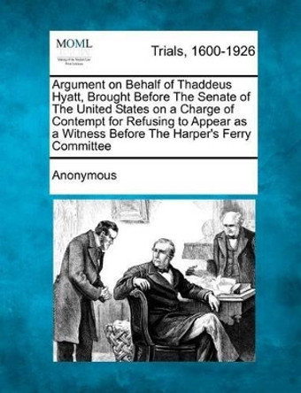 Argument on Behalf of Thaddeus Hyatt, Brought Before the Senate of the United States on a Charge of Contempt for Refusing to Appear as a Witness Before the Harper's Ferry Committee by Anonymous 9781275510418
