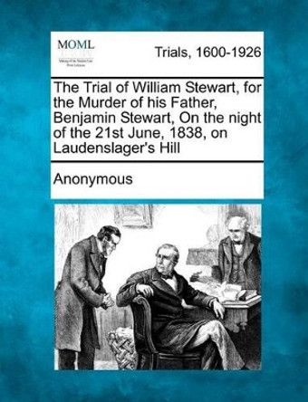 The Trial of William Stewart, for the Murder of His Father, Benjamin Stewart, on the Night of the 21st June, 1838, on Laudenslager's Hill by Anonymous 9781275492592