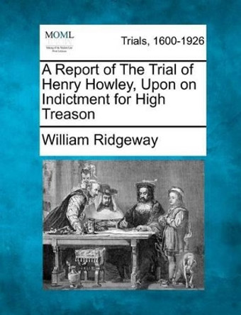 A Report of the Trial of Henry Howley, Upon on Indictment for High Treason by William Ridgeway 9781275513181