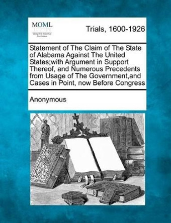 Statement of the Claim of the State of Alabama Against the United States;with Argument in Support Thereof, and Numerous Precedents from Usage of the Government, and Cases in Point, Now Before Congress by Anonymous 9781275514317