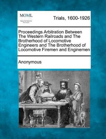 Proceedings Arbitration Between the Western Railroads and the Brotherhood of Locomotive Engineers and the Brotherhood of Locomotive Firemen and Enginemen by Anonymous 9781275528512