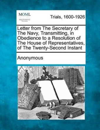 Letter from the Secretary of the Navy, Transmitting, in Obedience to a Resolution of the House of Representatives, of the Twenty-Second Instant by Anonymous 9781275516311