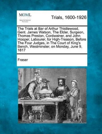 The Trials at Bar of Arthur Thistlewood, Gent. James Watson, the Elder, Surgeon, Thomas Preston, Cordwainer, and John Hooper, Labourer, for High-Treas by Fraser 9781275516373