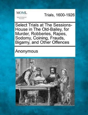 Select Trials at the Sessions-House in the Old-Bailey, for Murder, Robberies, Rapes, Sodomy, Coining, Frauds, Bigamy, and Other Offences by Anonymous 9781275517820