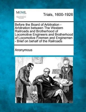 Before the Board of Arbitration - Arbitration Between the Western Railroads and Brotherhood of Locomotive Engineers and Brotherhood of Locomotive Firemen and Enginemen - Brief on Behalf of the Railroads by Anonymous 9781275523142