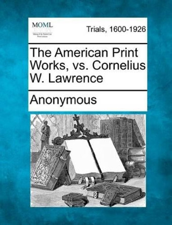 The American Print Works, vs. Cornelius W. Lawrence by Anonymous 9781275552852