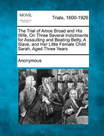 The Trial of Amos Broad and His Wife, on Three Several Indictments for Assaulting and Beating Betty, a Slave, and Her Little Female Child Sarah, Aged Three Years by Anonymous 9781275554900