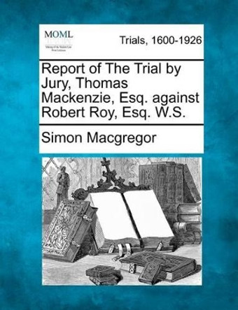 Report of the Trial by Jury, Thomas MacKenzie, Esq. Against Robert Roy, Esq. W.S. by Simon MacGregor 9781275556652