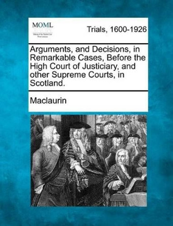 Arguments, and Decisions, in Remarkable Cases, Before the High Court of Justiciary, and Other Supreme Courts, in Scotland. by Maclaurin 9781275563643