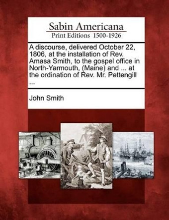 A Discourse, Delivered October 22, 1806, at the Installation of Rev. Amasa Smith, to the Gospel Office in North-Yarmouth, (Maine) and ... at the Ordination of Rev. Mr. Pettengill ... by John Smith 9781275595521