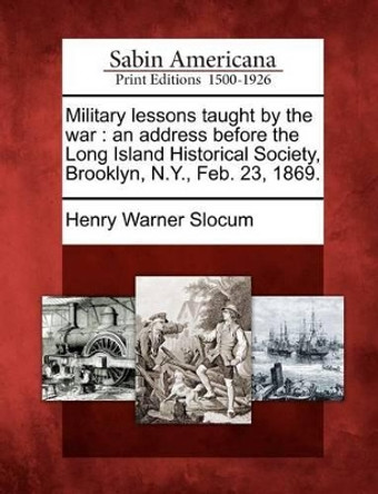 Military Lessons Taught by the War: An Address Before the Long Island Historical Society, Brooklyn, N.Y., Feb. 23, 1869. by Henry Warner Slocum, Jr. 9781275596221