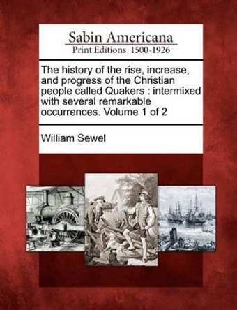 The History of the Rise, Increase, and Progress of the Christian People Called Quakers: Intermixed with Several Remarkable Occurrences. Volume 1 of 2 by William Sewel 9781275605091