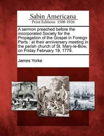 A Sermon Preached Before the Incorporated Society for the Propagation of the Gospel in Foreign Parts: At Their Anniversary Meeting in the Parish Church of St. Mary-Le-Bow, on Friday February 19, 1779. by James Yorke 9781275612617