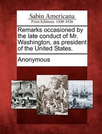 Remarks Occasioned by the Late Conduct of Mr. Washington, as President of the United States. by Anonymous 9781275622944