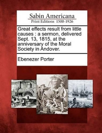 Great Effects Result from Little Causes: A Sermon, Delivered Sept. 13, 1815, at the Anniversary of the Moral Society in Andover. by Ebenezer Porter 9781275632554