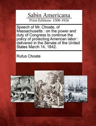 Speech of Mr. Choate, of Massachusetts: On the Power and Duty of Congress to Continue the Policy of Protecting American Labor: Delivered in the Senate of the United States March 14, 1842. by Rufus Choate 9781275635159