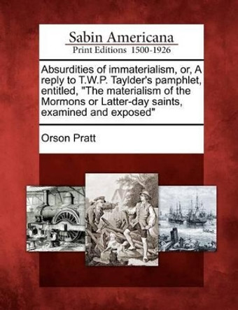 Absurdities of Immaterialism, Or, a Reply to T.W.P. Taylder's Pamphlet, Entitled, the Materialism of the Mormons or Latter-Day Saints, Examined and Exposed by Orson Pratt 9781275607552