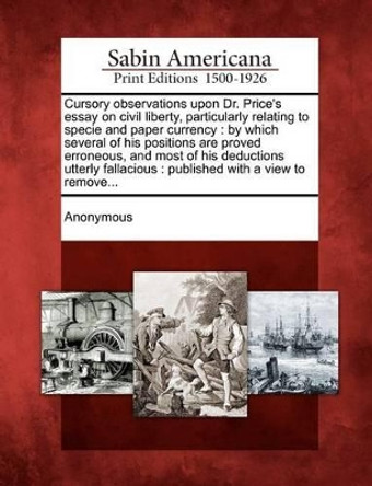 Cursory Observations Upon Dr. Price's Essay on Civil Liberty, Particularly Relating to Specie and Paper Currency: By Which Several of His Positions AR by Anonymous 9781275609341