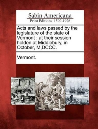 Acts and Laws Passed by the Legislature of the State of Vermont: At Their Session Holden at Middlebury, in October, M, DCCC. by Vermont 9781275612310