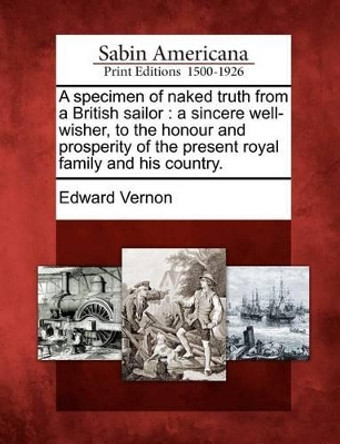 A Specimen of Naked Truth from a British Sailor: A Sincere Well-Wisher, to the Honour and Prosperity of the Present Royal Family and His Country. by Edward Vernon 9781275613140